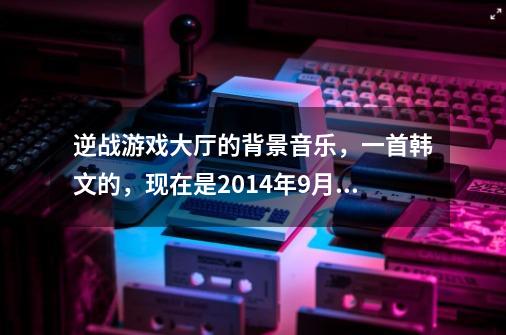 逆战游戏大厅的背景音乐，一首韩文的，现在是2014年9月20日-第1张-游戏资讯-智辉网络