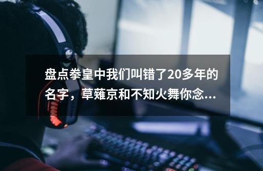 盘点拳皇中我们叫错了20多年的名字，草薙京和不知火舞你念对了吗-第1张-游戏资讯-智辉网络