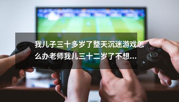 我儿子三十多岁了整天沉迷游戏怎么办老师我儿三十二岁了不想上上班！整天沉迷游戏怎么办-第1张-游戏资讯-智辉网络