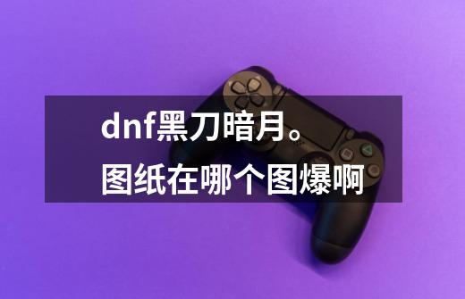 dnf黑刀暗月。图纸在哪个图爆啊-第1张-游戏资讯-智辉网络