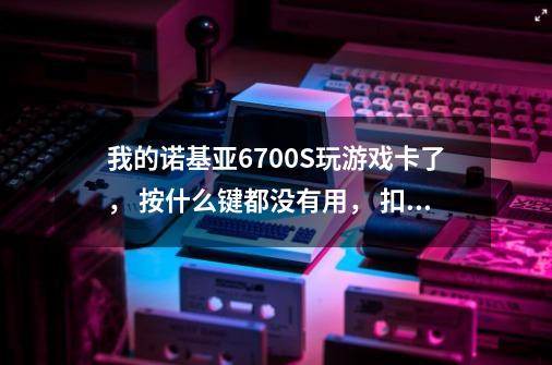 我的诺基亚6700S玩游戏卡了， 按什么键都没有用， 扣了点池就开不了机了， 可能哪里坏了-第1张-游戏资讯-智辉网络