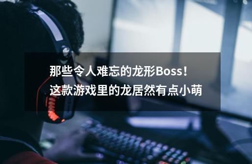 那些令人难忘的龙形Boss！这款游戏里的龙居然有点小萌-第1张-游戏资讯-智辉网络