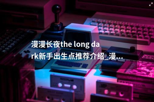 漫漫长夜the long dark新手出生点推荐介绍_漫漫长夜the long dark新手出生点推荐是什么-第1张-游戏资讯-智辉网络