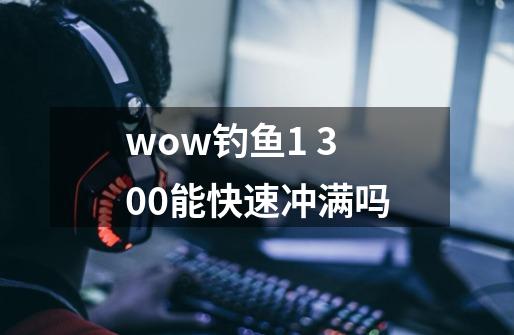 wow钓鱼1 300能快速冲满吗-第1张-游戏资讯-智辉网络