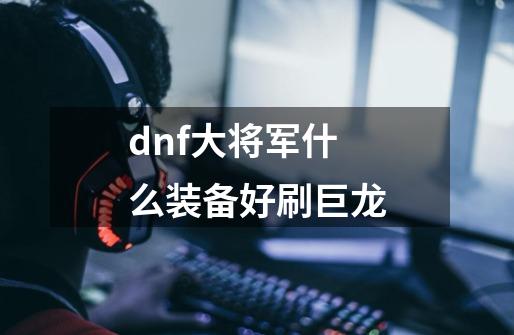 dnf大将军什么装备好刷巨龙-第1张-游戏资讯-智辉网络