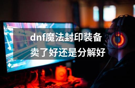 dnf魔法封印装备卖了好还是分解好-第1张-游戏资讯-智辉网络