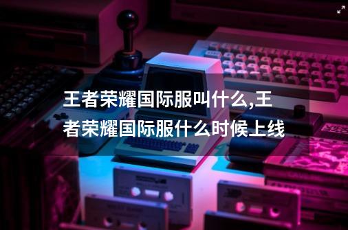 王者荣耀国际服叫什么,王者荣耀国际服什么时候上线-第1张-游戏资讯-智辉网络