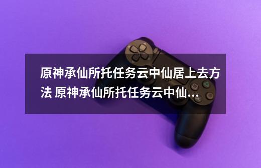 原神承仙所托任务云中仙居上去方法 原神承仙所托任务云中仙居怎么上去的-第1张-游戏资讯-智辉网络