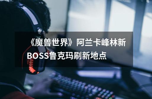 《魔兽世界》阿兰卡峰林新BOSS鲁克玛刷新地点-第1张-游戏资讯-智辉网络