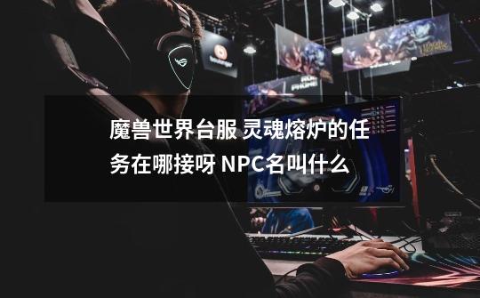 魔兽世界台服 灵魂熔炉的任务在哪接呀 NPC名叫什么-第1张-游戏资讯-智辉网络