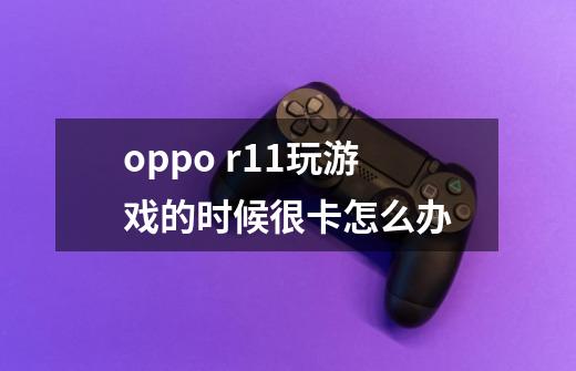 oppo r11玩游戏的时候很卡怎么办-第1张-游戏资讯-智辉网络