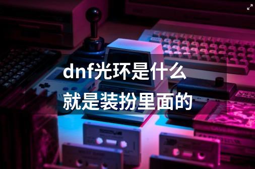 dnf光环是什么就是装扮里面的-第1张-游戏资讯-智辉网络