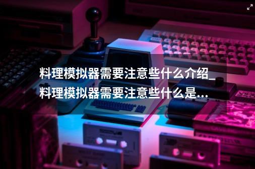 料理模拟器需要注意些什么介绍_料理模拟器需要注意些什么是什么-第1张-游戏资讯-智辉网络