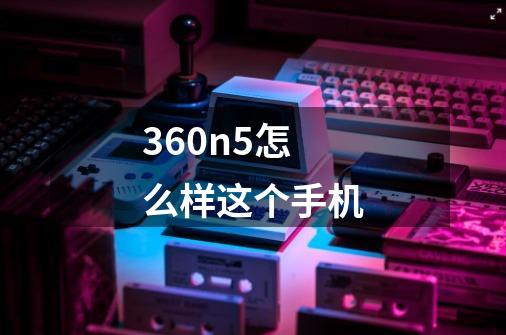 360n5怎么样这个手机-第1张-游戏资讯-智辉网络