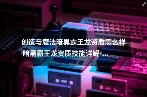 创造与魔法暗黑霸王龙资质怎么样 暗黑霸王龙资质技能详解-高手进阶-安族网-第1张-游戏资讯-智辉网络