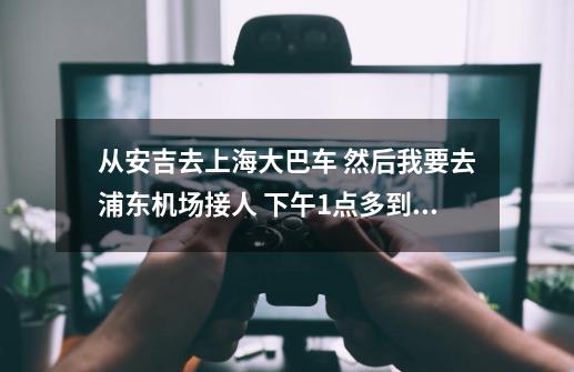 从安吉去上海大巴车 然后我要去浦东机场接人 下午1点多到上海浦东，我想当天去，害怕时间来不及，接不到人-第1张-游戏资讯-智辉网络