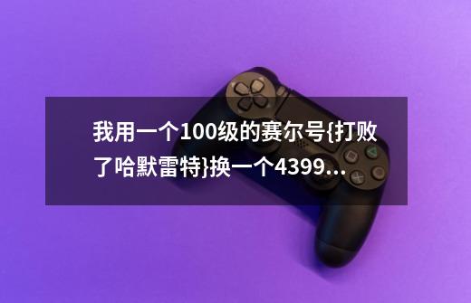 我用一个100级的赛尔号{打败了哈默雷特}换一个4399卡布西游的号，要有100傲天，100级冲霄。-第1张-游戏资讯-智辉网络