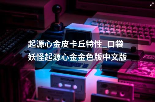 起源心金皮卡丘特性_口袋妖怪起源心金金色版中文版-第1张-游戏资讯-智辉网络