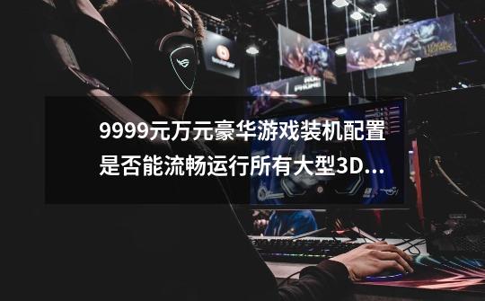 9999元万元豪华游戏装机配置是否能流畅运行所有大型3D游戏-第1张-游戏资讯-智辉网络