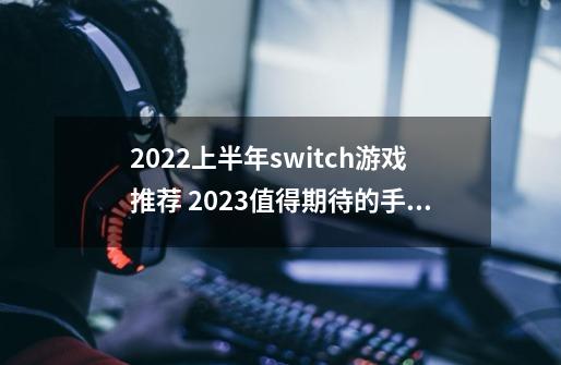 2022上半年switch游戏推荐 2023值得期待的手游大作-第1张-游戏资讯-智辉网络