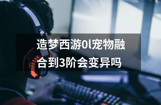 造梦西游0l宠物融合到3阶会变异吗-第1张-游戏资讯-智辉网络