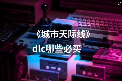 《城市天际线》dlc哪些必买-第1张-游戏资讯-智辉网络