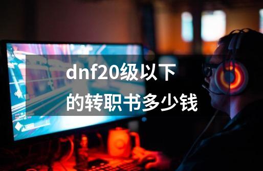 dnf20级以下的转职书多少钱-第1张-游戏资讯-智辉网络