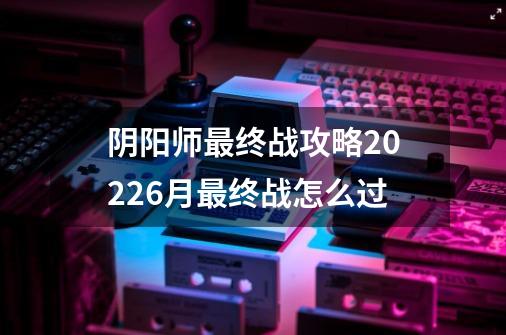 阴阳师最终战攻略20226月最终战怎么过-第1张-游戏资讯-智辉网络