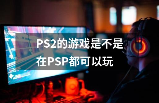 PS2的游戏是不是在PSP都可以玩-第1张-游戏资讯-智辉网络