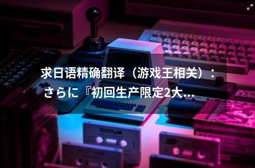 求日语精确翻译（游戏王相关）： さらに『初回生产限定2大特典』として「クリボーキーチェーン」とフィギ-第1张-游戏资讯-智辉网络