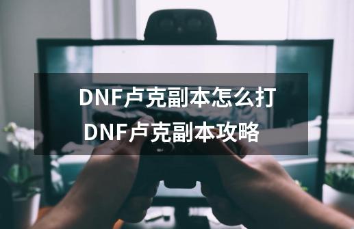 DNF卢克副本怎么打 DNF卢克副本攻略-第1张-游戏资讯-智辉网络