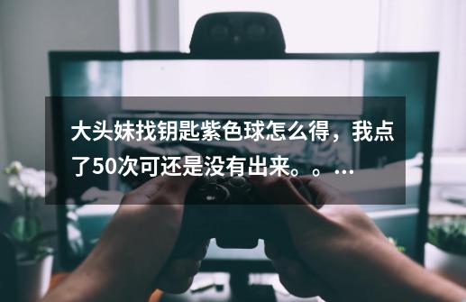 大头妹找钥匙紫色球怎么得，我点了50次可还是没有出来。。。-第1张-游戏资讯-智辉网络