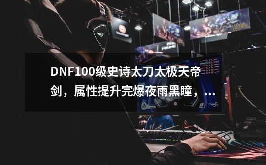 DNF100级史诗太刀太极天帝剑，属性提升完爆夜雨黑瞳，你有何看法？,dnf100级最高天神器装备属性-第1张-游戏资讯-智辉网络