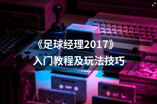 《足球经理2017》入门教程及玩法技巧-第1张-游戏资讯-智辉网络