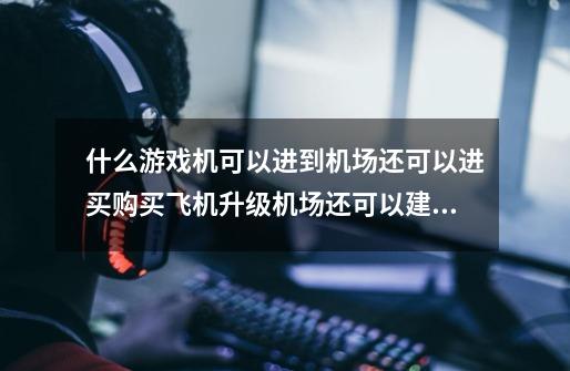 什么游戏机可以进到机场还可以进买购买飞机升级机场还可以建造城-第1张-游戏资讯-智辉网络