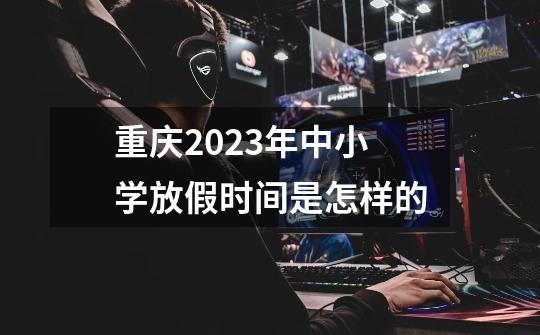 重庆2023年中小学放假时间是怎样的-第1张-游戏资讯-智辉网络