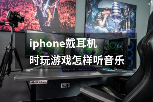 iphone戴耳机时玩游戏怎样听音乐-第1张-游戏资讯-智辉网络