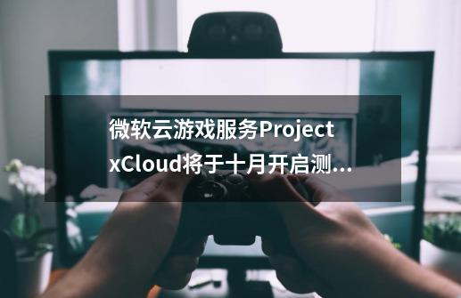 微软云游戏服务Project xCloud将于十月开启测试介绍_微软云游戏服务Project xCloud将于十月开启测试是什么-第1张-游戏资讯-智辉网络