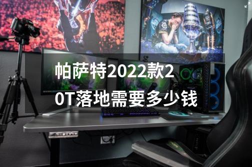 帕萨特2022款2.0T落地需要多少钱-第1张-游戏资讯-智辉网络