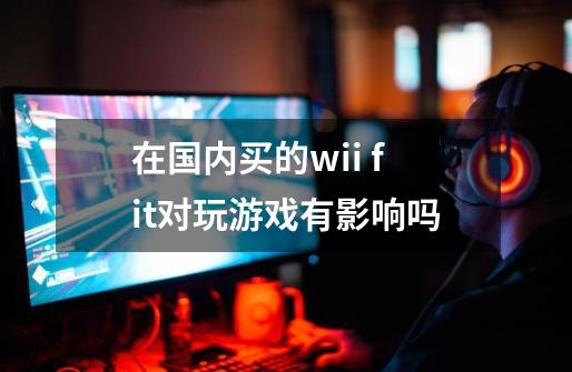 在国内买的wii fit对玩游戏有影响吗-第1张-游戏资讯-智辉网络