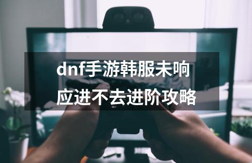 dnf手游韩服未响应进不去进阶攻略-第1张-游戏资讯-智辉网络