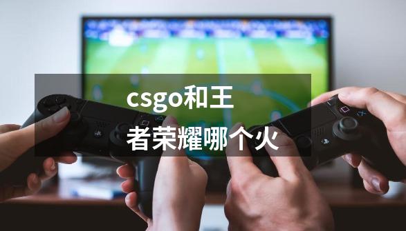 csgo和王者荣耀哪个火-第1张-游戏资讯-智辉网络