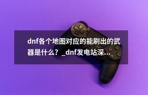 dnf各个地图对应的能刷出的武器是什么？_dnf发电站深渊爆什么-第1张-游戏资讯-智辉网络