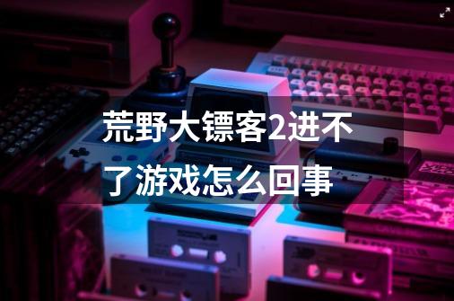 荒野大镖客2进不了游戏怎么回事-第1张-游戏资讯-智辉网络