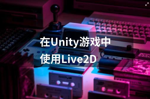 在Unity游戏中使用Live2D-第1张-游戏资讯-智辉网络