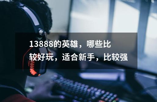 13888的英雄，哪些比较好玩，适合新手，比较强-第1张-游戏资讯-智辉网络