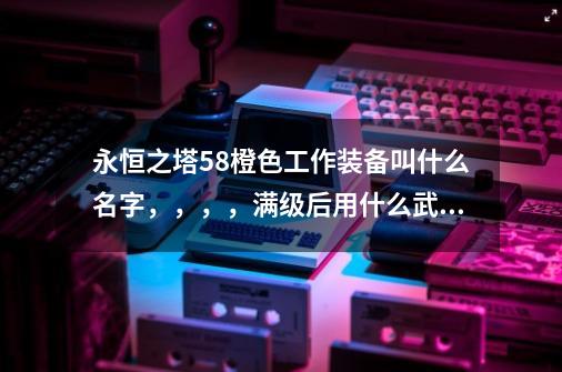 永恒之塔58橙色工作装备叫什么名字，，，，满级后用什么武器好一点！，，，我是17区的,韩服永恒之塔怀旧服58级伸缩武器-第1张-游戏资讯-智辉网络