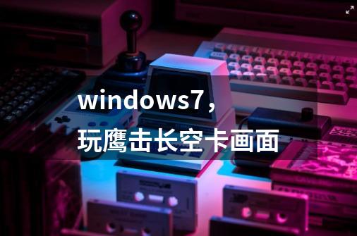 windows7，玩鹰击长空卡画面-第1张-游戏资讯-智辉网络