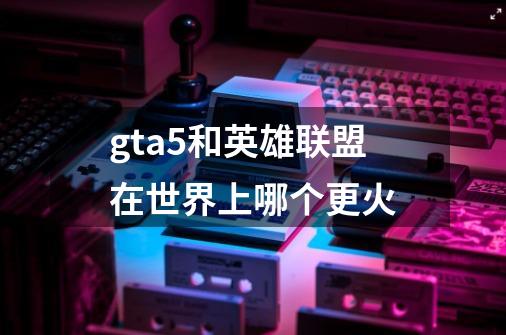 gta5和英雄联盟在世界上哪个更火-第1张-游戏资讯-智辉网络