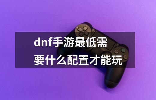 dnf手游最低需要什么配置才能玩-第1张-游戏资讯-智辉网络